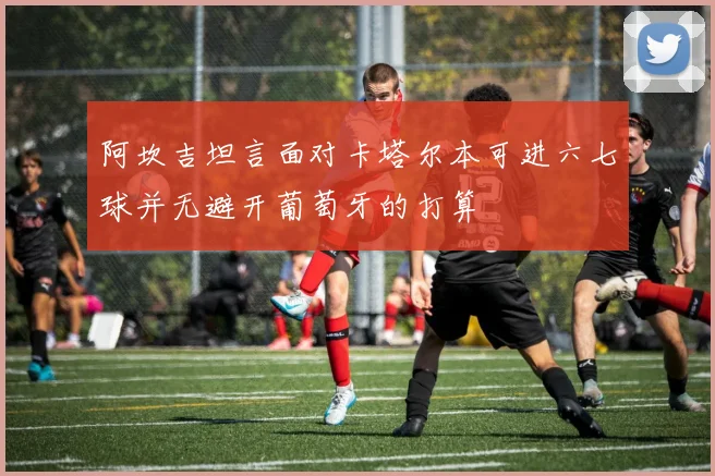 阿坎吉坦言面对卡塔尔本可进六七球并无避开葡萄牙的打算