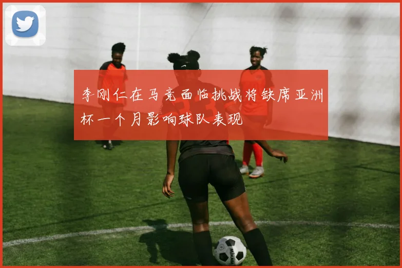 李刚仁在马竞面临挑战将缺席亚洲杯一个月影响球队表现